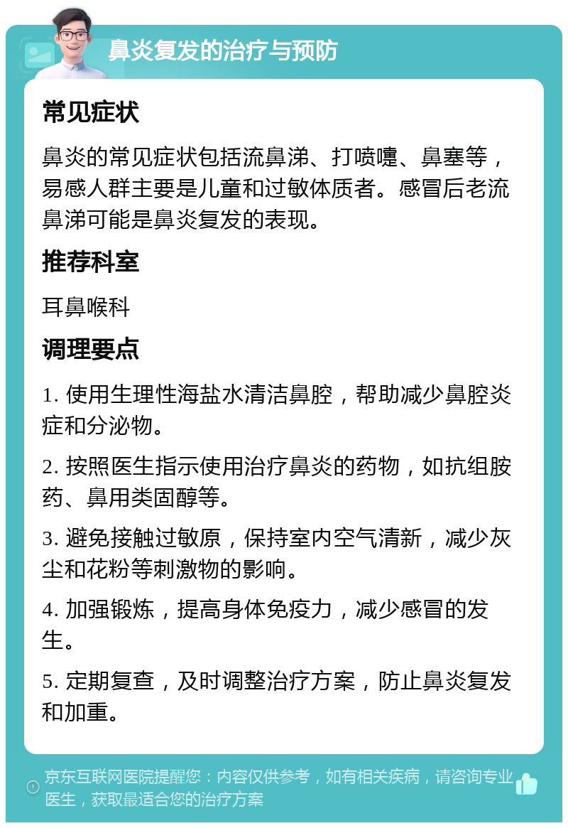 鼻炎复发的治疗与预防 常见症状 鼻炎的常见症状包括流鼻涕、打喷嚏、鼻塞等，易感人群主要是儿童和过敏体质者。感冒后老流鼻涕可能是鼻炎复发的表现。 推荐科室 耳鼻喉科 调理要点 1. 使用生理性海盐水清洁鼻腔，帮助减少鼻腔炎症和分泌物。 2. 按照医生指示使用治疗鼻炎的药物，如抗组胺药、鼻用类固醇等。 3. 避免接触过敏原，保持室内空气清新，减少灰尘和花粉等刺激物的影响。 4. 加强锻炼，提高身体免疫力，减少感冒的发生。 5. 定期复查，及时调整治疗方案，防止鼻炎复发和加重。