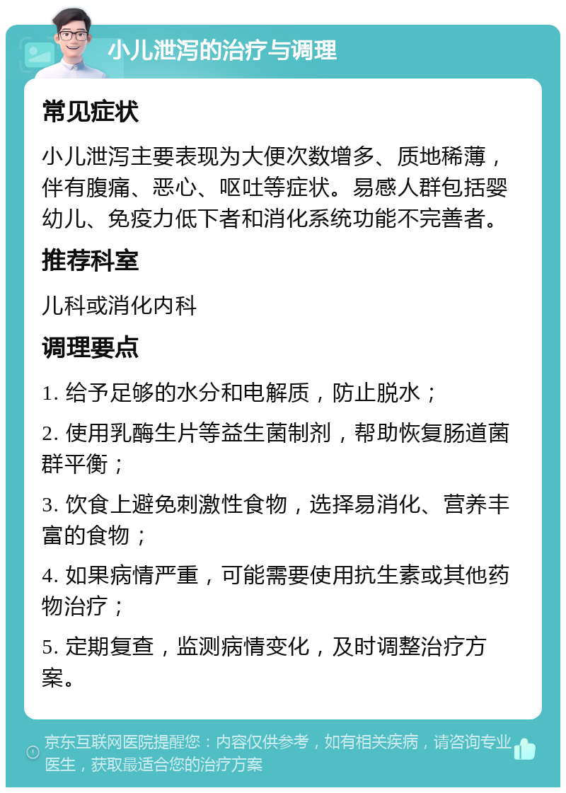 小儿泄泻的治疗与调理 常见症状 小儿泄泻主要表现为大便次数增多、质地稀薄，伴有腹痛、恶心、呕吐等症状。易感人群包括婴幼儿、免疫力低下者和消化系统功能不完善者。 推荐科室 儿科或消化内科 调理要点 1. 给予足够的水分和电解质，防止脱水； 2. 使用乳酶生片等益生菌制剂，帮助恢复肠道菌群平衡； 3. 饮食上避免刺激性食物，选择易消化、营养丰富的食物； 4. 如果病情严重，可能需要使用抗生素或其他药物治疗； 5. 定期复查，监测病情变化，及时调整治疗方案。