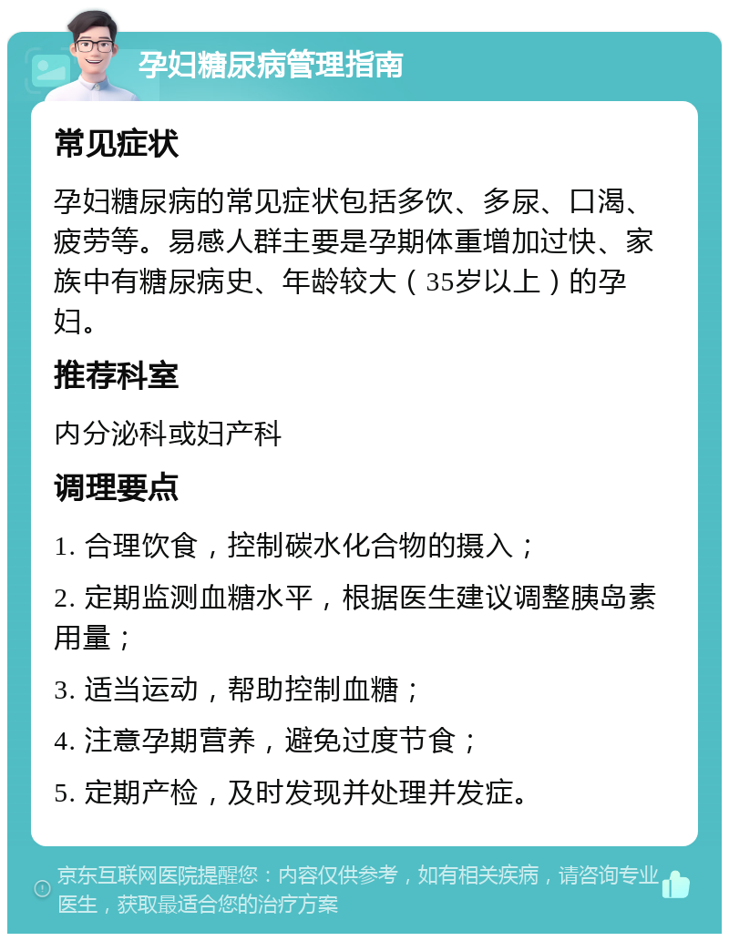 孕妇糖尿病管理指南 常见症状 孕妇糖尿病的常见症状包括多饮、多尿、口渴、疲劳等。易感人群主要是孕期体重增加过快、家族中有糖尿病史、年龄较大（35岁以上）的孕妇。 推荐科室 内分泌科或妇产科 调理要点 1. 合理饮食，控制碳水化合物的摄入； 2. 定期监测血糖水平，根据医生建议调整胰岛素用量； 3. 适当运动，帮助控制血糖； 4. 注意孕期营养，避免过度节食； 5. 定期产检，及时发现并处理并发症。