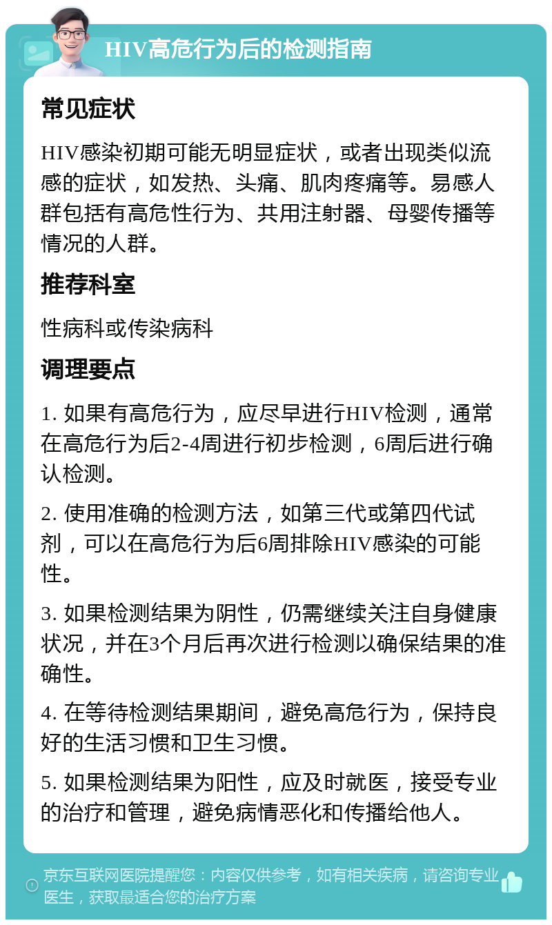 HIV高危行为后的检测指南 常见症状 HIV感染初期可能无明显症状，或者出现类似流感的症状，如发热、头痛、肌肉疼痛等。易感人群包括有高危性行为、共用注射器、母婴传播等情况的人群。 推荐科室 性病科或传染病科 调理要点 1. 如果有高危行为，应尽早进行HIV检测，通常在高危行为后2-4周进行初步检测，6周后进行确认检测。 2. 使用准确的检测方法，如第三代或第四代试剂，可以在高危行为后6周排除HIV感染的可能性。 3. 如果检测结果为阴性，仍需继续关注自身健康状况，并在3个月后再次进行检测以确保结果的准确性。 4. 在等待检测结果期间，避免高危行为，保持良好的生活习惯和卫生习惯。 5. 如果检测结果为阳性，应及时就医，接受专业的治疗和管理，避免病情恶化和传播给他人。