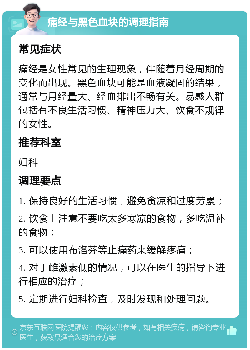 痛经与黑色血块的调理指南 常见症状 痛经是女性常见的生理现象，伴随着月经周期的变化而出现。黑色血块可能是血液凝固的结果，通常与月经量大、经血排出不畅有关。易感人群包括有不良生活习惯、精神压力大、饮食不规律的女性。 推荐科室 妇科 调理要点 1. 保持良好的生活习惯，避免贪凉和过度劳累； 2. 饮食上注意不要吃太多寒凉的食物，多吃温补的食物； 3. 可以使用布洛芬等止痛药来缓解疼痛； 4. 对于雌激素低的情况，可以在医生的指导下进行相应的治疗； 5. 定期进行妇科检查，及时发现和处理问题。