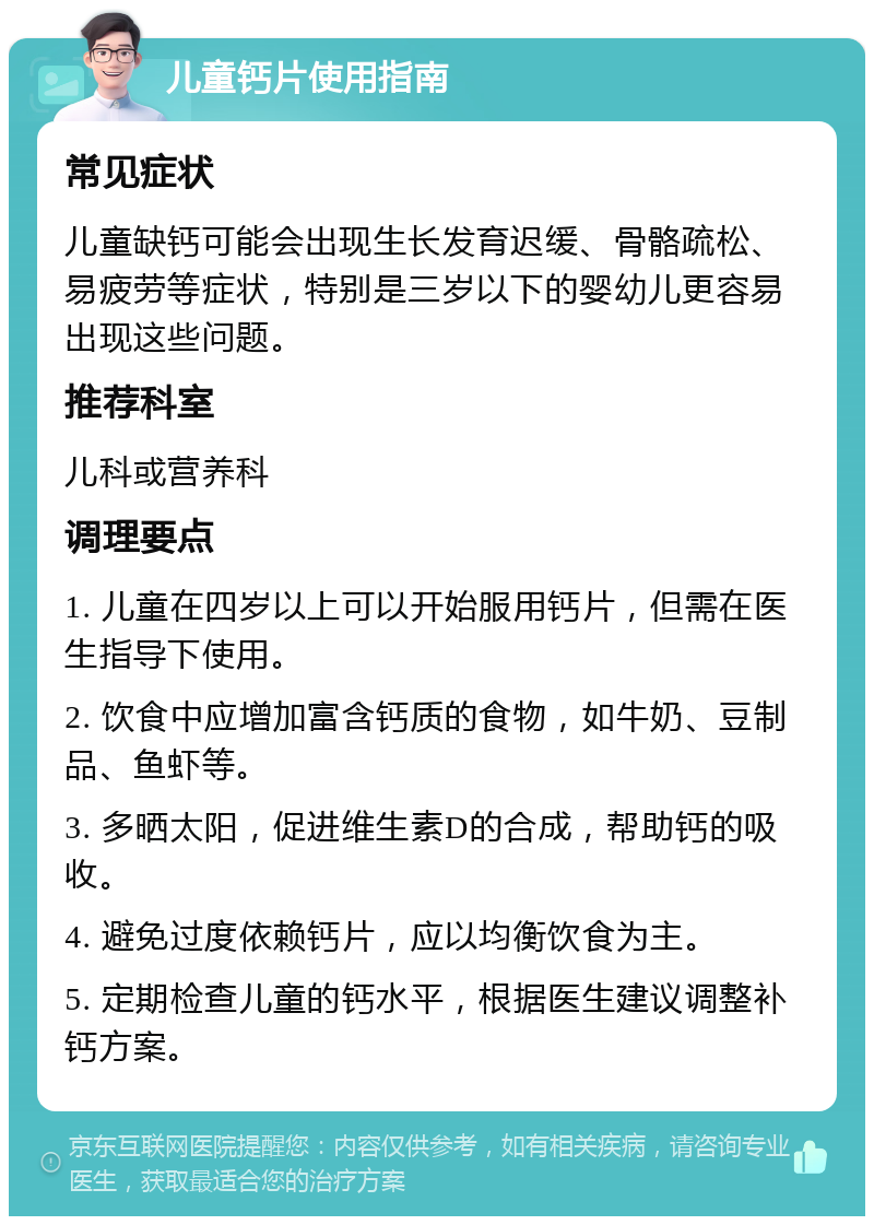 儿童钙片使用指南 常见症状 儿童缺钙可能会出现生长发育迟缓、骨骼疏松、易疲劳等症状，特别是三岁以下的婴幼儿更容易出现这些问题。 推荐科室 儿科或营养科 调理要点 1. 儿童在四岁以上可以开始服用钙片，但需在医生指导下使用。 2. 饮食中应增加富含钙质的食物，如牛奶、豆制品、鱼虾等。 3. 多晒太阳，促进维生素D的合成，帮助钙的吸收。 4. 避免过度依赖钙片，应以均衡饮食为主。 5. 定期检查儿童的钙水平，根据医生建议调整补钙方案。