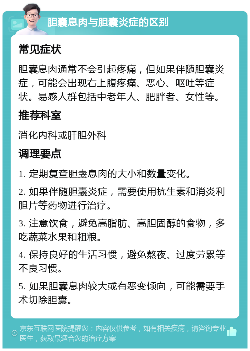 胆囊息肉与胆囊炎症的区别 常见症状 胆囊息肉通常不会引起疼痛，但如果伴随胆囊炎症，可能会出现右上腹疼痛、恶心、呕吐等症状。易感人群包括中老年人、肥胖者、女性等。 推荐科室 消化内科或肝胆外科 调理要点 1. 定期复查胆囊息肉的大小和数量变化。 2. 如果伴随胆囊炎症，需要使用抗生素和消炎利胆片等药物进行治疗。 3. 注意饮食，避免高脂肪、高胆固醇的食物，多吃蔬菜水果和粗粮。 4. 保持良好的生活习惯，避免熬夜、过度劳累等不良习惯。 5. 如果胆囊息肉较大或有恶变倾向，可能需要手术切除胆囊。