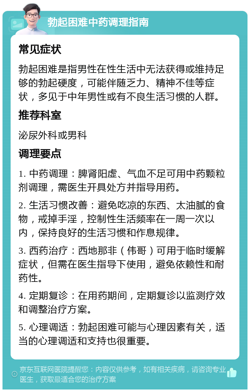 勃起困难中药调理指南 常见症状 勃起困难是指男性在性生活中无法获得或维持足够的勃起硬度，可能伴随乏力、精神不佳等症状，多见于中年男性或有不良生活习惯的人群。 推荐科室 泌尿外科或男科 调理要点 1. 中药调理：脾肾阳虚、气血不足可用中药颗粒剂调理，需医生开具处方并指导用药。 2. 生活习惯改善：避免吃凉的东西、太油腻的食物，戒掉手淫，控制性生活频率在一周一次以内，保持良好的生活习惯和作息规律。 3. 西药治疗：西地那非（伟哥）可用于临时缓解症状，但需在医生指导下使用，避免依赖性和耐药性。 4. 定期复诊：在用药期间，定期复诊以监测疗效和调整治疗方案。 5. 心理调适：勃起困难可能与心理因素有关，适当的心理调适和支持也很重要。