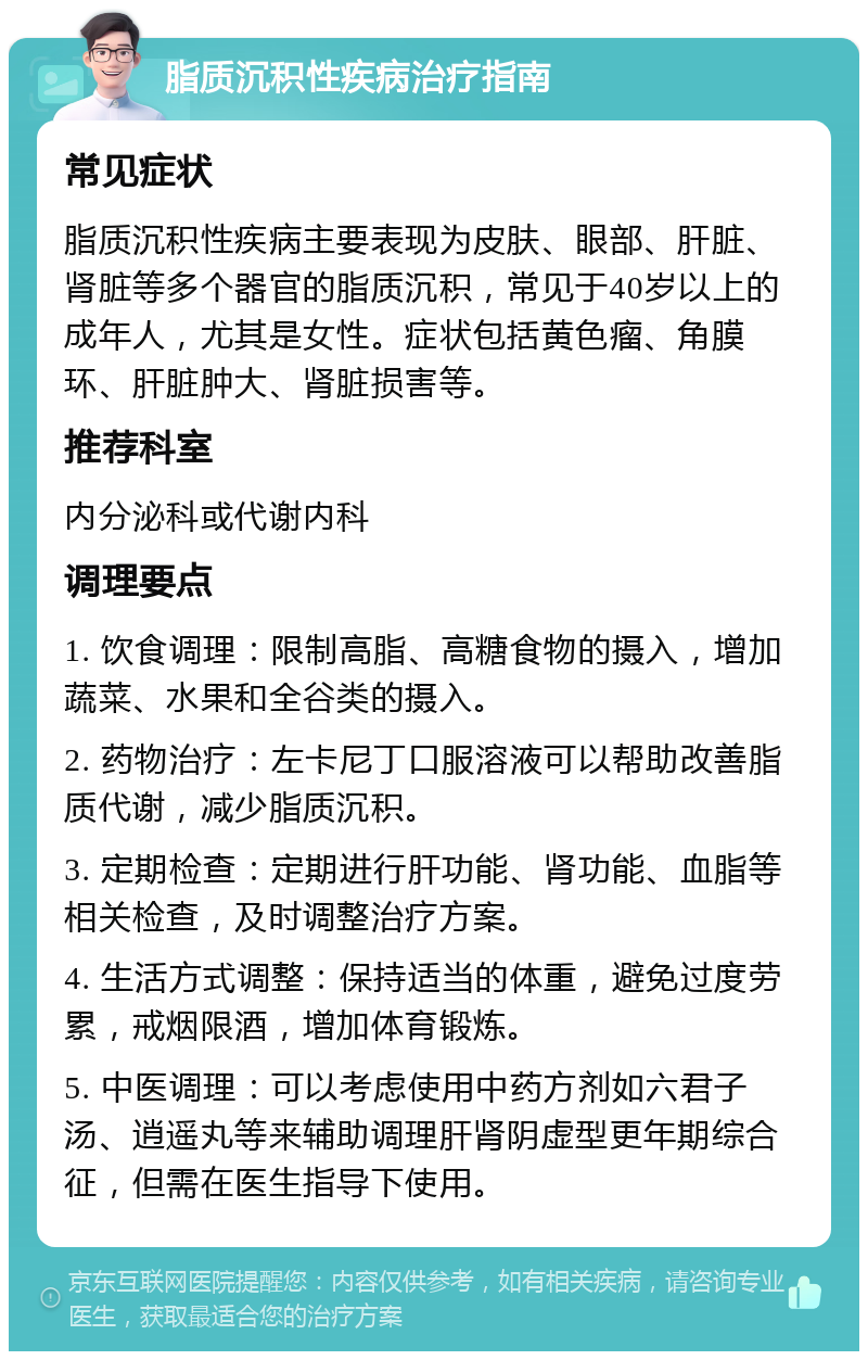 脂质沉积性疾病治疗指南 常见症状 脂质沉积性疾病主要表现为皮肤、眼部、肝脏、肾脏等多个器官的脂质沉积，常见于40岁以上的成年人，尤其是女性。症状包括黄色瘤、角膜环、肝脏肿大、肾脏损害等。 推荐科室 内分泌科或代谢内科 调理要点 1. 饮食调理：限制高脂、高糖食物的摄入，增加蔬菜、水果和全谷类的摄入。 2. 药物治疗：左卡尼丁口服溶液可以帮助改善脂质代谢，减少脂质沉积。 3. 定期检查：定期进行肝功能、肾功能、血脂等相关检查，及时调整治疗方案。 4. 生活方式调整：保持适当的体重，避免过度劳累，戒烟限酒，增加体育锻炼。 5. 中医调理：可以考虑使用中药方剂如六君子汤、逍遥丸等来辅助调理肝肾阴虚型更年期综合征，但需在医生指导下使用。