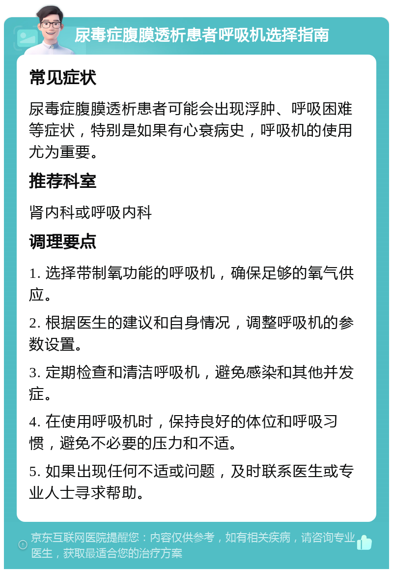 尿毒症腹膜透析患者呼吸机选择指南 常见症状 尿毒症腹膜透析患者可能会出现浮肿、呼吸困难等症状，特别是如果有心衰病史，呼吸机的使用尤为重要。 推荐科室 肾内科或呼吸内科 调理要点 1. 选择带制氧功能的呼吸机，确保足够的氧气供应。 2. 根据医生的建议和自身情况，调整呼吸机的参数设置。 3. 定期检查和清洁呼吸机，避免感染和其他并发症。 4. 在使用呼吸机时，保持良好的体位和呼吸习惯，避免不必要的压力和不适。 5. 如果出现任何不适或问题，及时联系医生或专业人士寻求帮助。