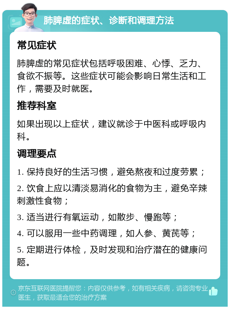 肺脾虚的症状、诊断和调理方法 常见症状 肺脾虚的常见症状包括呼吸困难、心悸、乏力、食欲不振等。这些症状可能会影响日常生活和工作，需要及时就医。 推荐科室 如果出现以上症状，建议就诊于中医科或呼吸内科。 调理要点 1. 保持良好的生活习惯，避免熬夜和过度劳累； 2. 饮食上应以清淡易消化的食物为主，避免辛辣刺激性食物； 3. 适当进行有氧运动，如散步、慢跑等； 4. 可以服用一些中药调理，如人参、黄芪等； 5. 定期进行体检，及时发现和治疗潜在的健康问题。