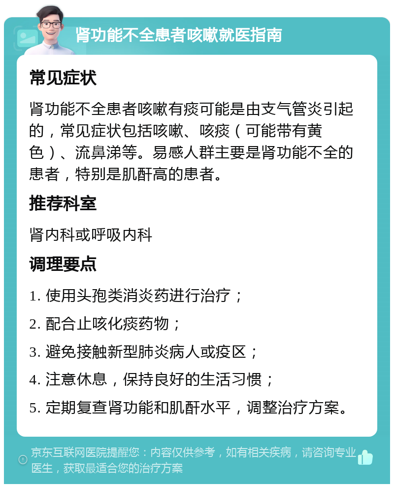 肾功能不全患者咳嗽就医指南 常见症状 肾功能不全患者咳嗽有痰可能是由支气管炎引起的，常见症状包括咳嗽、咳痰（可能带有黄色）、流鼻涕等。易感人群主要是肾功能不全的患者，特别是肌酐高的患者。 推荐科室 肾内科或呼吸内科 调理要点 1. 使用头孢类消炎药进行治疗； 2. 配合止咳化痰药物； 3. 避免接触新型肺炎病人或疫区； 4. 注意休息，保持良好的生活习惯； 5. 定期复查肾功能和肌酐水平，调整治疗方案。