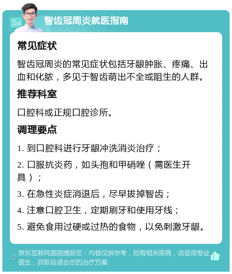 智齿冠周炎就医指南 常见症状 智齿冠周炎的常见症状包括牙龈肿胀、疼痛、出血和化脓，多见于智齿萌出不全或阻生的人群。 推荐科室 口腔科或正规口腔诊所。 调理要点 1. 到口腔科进行牙龈冲洗消炎治疗； 2. 口服抗炎药，如头孢和甲硝唑（需医生开具）； 3. 在急性炎症消退后，尽早拔掉智齿； 4. 注意口腔卫生，定期刷牙和使用牙线； 5. 避免食用过硬或过热的食物，以免刺激牙龈。