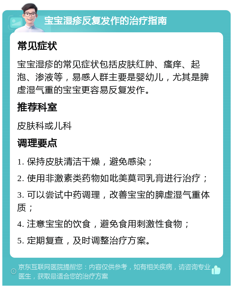 宝宝湿疹反复发作的治疗指南 常见症状 宝宝湿疹的常见症状包括皮肤红肿、瘙痒、起泡、渗液等，易感人群主要是婴幼儿，尤其是脾虚湿气重的宝宝更容易反复发作。 推荐科室 皮肤科或儿科 调理要点 1. 保持皮肤清洁干燥，避免感染； 2. 使用非激素类药物如吡美莫司乳膏进行治疗； 3. 可以尝试中药调理，改善宝宝的脾虚湿气重体质； 4. 注意宝宝的饮食，避免食用刺激性食物； 5. 定期复查，及时调整治疗方案。