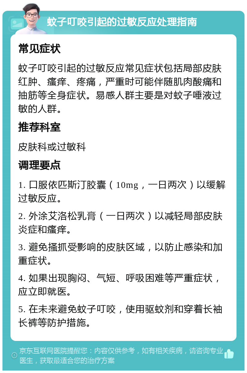 蚊子叮咬引起的过敏反应处理指南 常见症状 蚊子叮咬引起的过敏反应常见症状包括局部皮肤红肿、瘙痒、疼痛，严重时可能伴随肌肉酸痛和抽筋等全身症状。易感人群主要是对蚊子唾液过敏的人群。 推荐科室 皮肤科或过敏科 调理要点 1. 口服依匹斯汀胶囊（10mg，一日两次）以缓解过敏反应。 2. 外涂艾洛松乳膏（一日两次）以减轻局部皮肤炎症和瘙痒。 3. 避免搔抓受影响的皮肤区域，以防止感染和加重症状。 4. 如果出现胸闷、气短、呼吸困难等严重症状，应立即就医。 5. 在未来避免蚊子叮咬，使用驱蚊剂和穿着长袖长裤等防护措施。