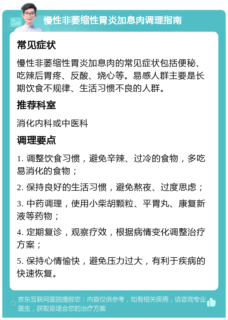 慢性非萎缩性胃炎加息肉调理指南 常见症状 慢性非萎缩性胃炎加息肉的常见症状包括便秘、吃辣后胃疼、反酸、烧心等。易感人群主要是长期饮食不规律、生活习惯不良的人群。 推荐科室 消化内科或中医科 调理要点 1. 调整饮食习惯，避免辛辣、过冷的食物，多吃易消化的食物； 2. 保持良好的生活习惯，避免熬夜、过度思虑； 3. 中药调理，使用小柴胡颗粒、平胃丸、康复新液等药物； 4. 定期复诊，观察疗效，根据病情变化调整治疗方案； 5. 保持心情愉快，避免压力过大，有利于疾病的快速恢复。