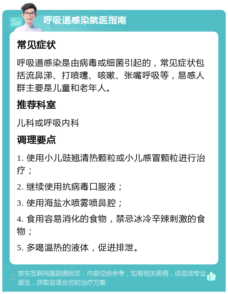 呼吸道感染就医指南 常见症状 呼吸道感染是由病毒或细菌引起的，常见症状包括流鼻涕、打喷嚏、咳嗽、张嘴呼吸等，易感人群主要是儿童和老年人。 推荐科室 儿科或呼吸内科 调理要点 1. 使用小儿豉翘清热颗粒或小儿感冒颗粒进行治疗； 2. 继续使用抗病毒口服液； 3. 使用海盐水喷雾喷鼻腔； 4. 食用容易消化的食物，禁忌冰冷辛辣刺激的食物； 5. 多喝温热的液体，促进排泄。