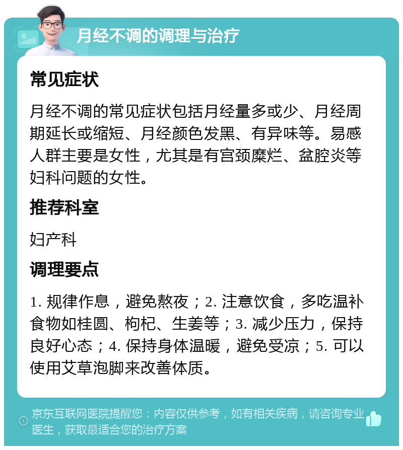 月经不调的调理与治疗 常见症状 月经不调的常见症状包括月经量多或少、月经周期延长或缩短、月经颜色发黑、有异味等。易感人群主要是女性，尤其是有宫颈糜烂、盆腔炎等妇科问题的女性。 推荐科室 妇产科 调理要点 1. 规律作息，避免熬夜；2. 注意饮食，多吃温补食物如桂圆、枸杞、生姜等；3. 减少压力，保持良好心态；4. 保持身体温暖，避免受凉；5. 可以使用艾草泡脚来改善体质。