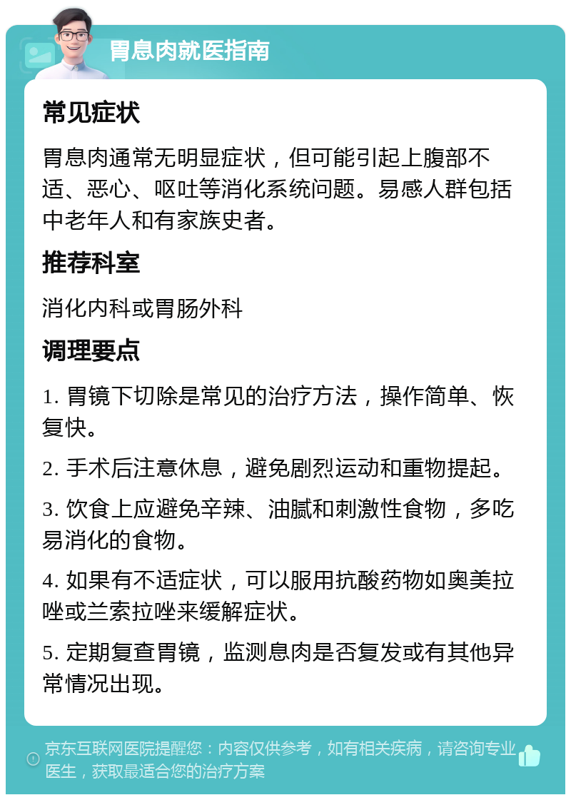 胃息肉就医指南 常见症状 胃息肉通常无明显症状，但可能引起上腹部不适、恶心、呕吐等消化系统问题。易感人群包括中老年人和有家族史者。 推荐科室 消化内科或胃肠外科 调理要点 1. 胃镜下切除是常见的治疗方法，操作简单、恢复快。 2. 手术后注意休息，避免剧烈运动和重物提起。 3. 饮食上应避免辛辣、油腻和刺激性食物，多吃易消化的食物。 4. 如果有不适症状，可以服用抗酸药物如奥美拉唑或兰索拉唑来缓解症状。 5. 定期复查胃镜，监测息肉是否复发或有其他异常情况出现。