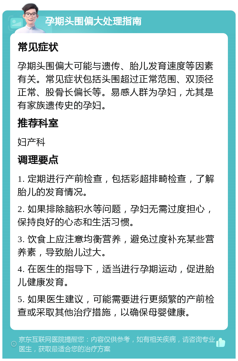 孕期头围偏大处理指南 常见症状 孕期头围偏大可能与遗传、胎儿发育速度等因素有关。常见症状包括头围超过正常范围、双顶径正常、股骨长偏长等。易感人群为孕妇，尤其是有家族遗传史的孕妇。 推荐科室 妇产科 调理要点 1. 定期进行产前检查，包括彩超排畸检查，了解胎儿的发育情况。 2. 如果排除脑积水等问题，孕妇无需过度担心，保持良好的心态和生活习惯。 3. 饮食上应注意均衡营养，避免过度补充某些营养素，导致胎儿过大。 4. 在医生的指导下，适当进行孕期运动，促进胎儿健康发育。 5. 如果医生建议，可能需要进行更频繁的产前检查或采取其他治疗措施，以确保母婴健康。