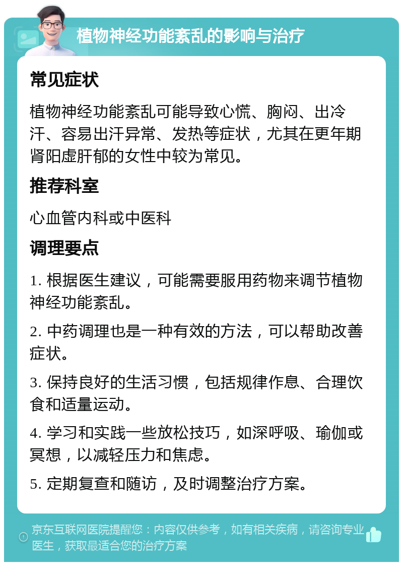 植物神经功能紊乱的影响与治疗 常见症状 植物神经功能紊乱可能导致心慌、胸闷、出冷汗、容易出汗异常、发热等症状，尤其在更年期肾阳虚肝郁的女性中较为常见。 推荐科室 心血管内科或中医科 调理要点 1. 根据医生建议，可能需要服用药物来调节植物神经功能紊乱。 2. 中药调理也是一种有效的方法，可以帮助改善症状。 3. 保持良好的生活习惯，包括规律作息、合理饮食和适量运动。 4. 学习和实践一些放松技巧，如深呼吸、瑜伽或冥想，以减轻压力和焦虑。 5. 定期复查和随访，及时调整治疗方案。