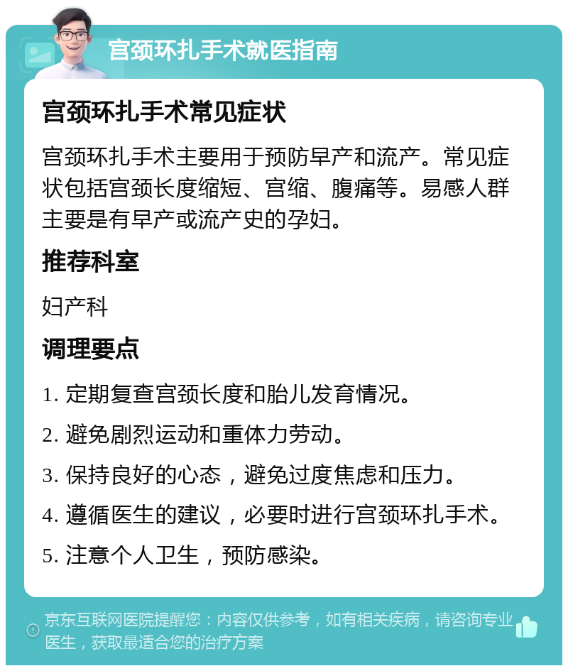 宫颈环扎手术就医指南 宫颈环扎手术常见症状 宫颈环扎手术主要用于预防早产和流产。常见症状包括宫颈长度缩短、宫缩、腹痛等。易感人群主要是有早产或流产史的孕妇。 推荐科室 妇产科 调理要点 1. 定期复查宫颈长度和胎儿发育情况。 2. 避免剧烈运动和重体力劳动。 3. 保持良好的心态，避免过度焦虑和压力。 4. 遵循医生的建议，必要时进行宫颈环扎手术。 5. 注意个人卫生，预防感染。