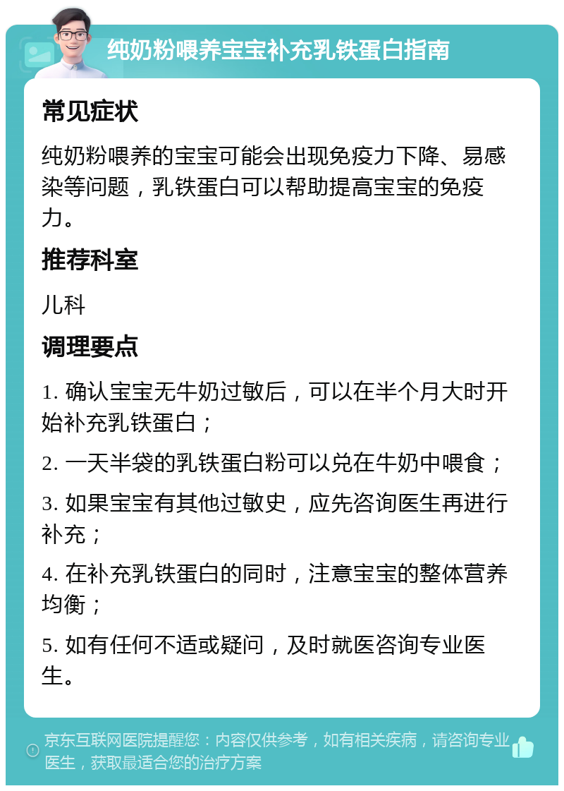 纯奶粉喂养宝宝补充乳铁蛋白指南 常见症状 纯奶粉喂养的宝宝可能会出现免疫力下降、易感染等问题，乳铁蛋白可以帮助提高宝宝的免疫力。 推荐科室 儿科 调理要点 1. 确认宝宝无牛奶过敏后，可以在半个月大时开始补充乳铁蛋白； 2. 一天半袋的乳铁蛋白粉可以兑在牛奶中喂食； 3. 如果宝宝有其他过敏史，应先咨询医生再进行补充； 4. 在补充乳铁蛋白的同时，注意宝宝的整体营养均衡； 5. 如有任何不适或疑问，及时就医咨询专业医生。