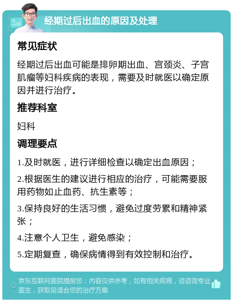 经期过后出血的原因及处理 常见症状 经期过后出血可能是排卵期出血、宫颈炎、子宫肌瘤等妇科疾病的表现，需要及时就医以确定原因并进行治疗。 推荐科室 妇科 调理要点 1.及时就医，进行详细检查以确定出血原因； 2.根据医生的建议进行相应的治疗，可能需要服用药物如止血药、抗生素等； 3.保持良好的生活习惯，避免过度劳累和精神紧张； 4.注意个人卫生，避免感染； 5.定期复查，确保病情得到有效控制和治疗。