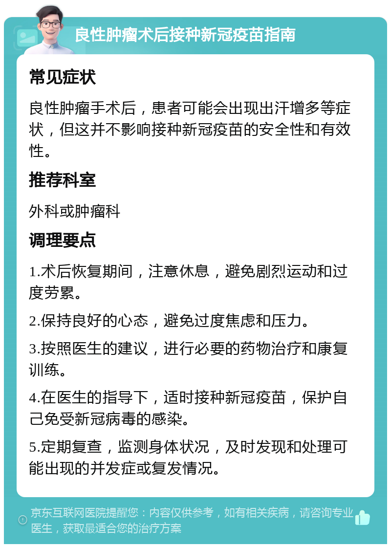 良性肿瘤术后接种新冠疫苗指南 常见症状 良性肿瘤手术后，患者可能会出现出汗增多等症状，但这并不影响接种新冠疫苗的安全性和有效性。 推荐科室 外科或肿瘤科 调理要点 1.术后恢复期间，注意休息，避免剧烈运动和过度劳累。 2.保持良好的心态，避免过度焦虑和压力。 3.按照医生的建议，进行必要的药物治疗和康复训练。 4.在医生的指导下，适时接种新冠疫苗，保护自己免受新冠病毒的感染。 5.定期复查，监测身体状况，及时发现和处理可能出现的并发症或复发情况。