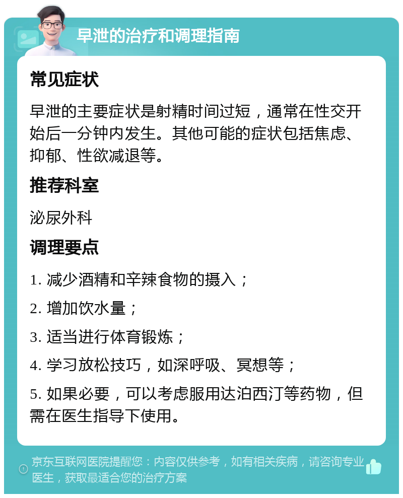 早泄的治疗和调理指南 常见症状 早泄的主要症状是射精时间过短，通常在性交开始后一分钟内发生。其他可能的症状包括焦虑、抑郁、性欲减退等。 推荐科室 泌尿外科 调理要点 1. 减少酒精和辛辣食物的摄入； 2. 增加饮水量； 3. 适当进行体育锻炼； 4. 学习放松技巧，如深呼吸、冥想等； 5. 如果必要，可以考虑服用达泊西汀等药物，但需在医生指导下使用。