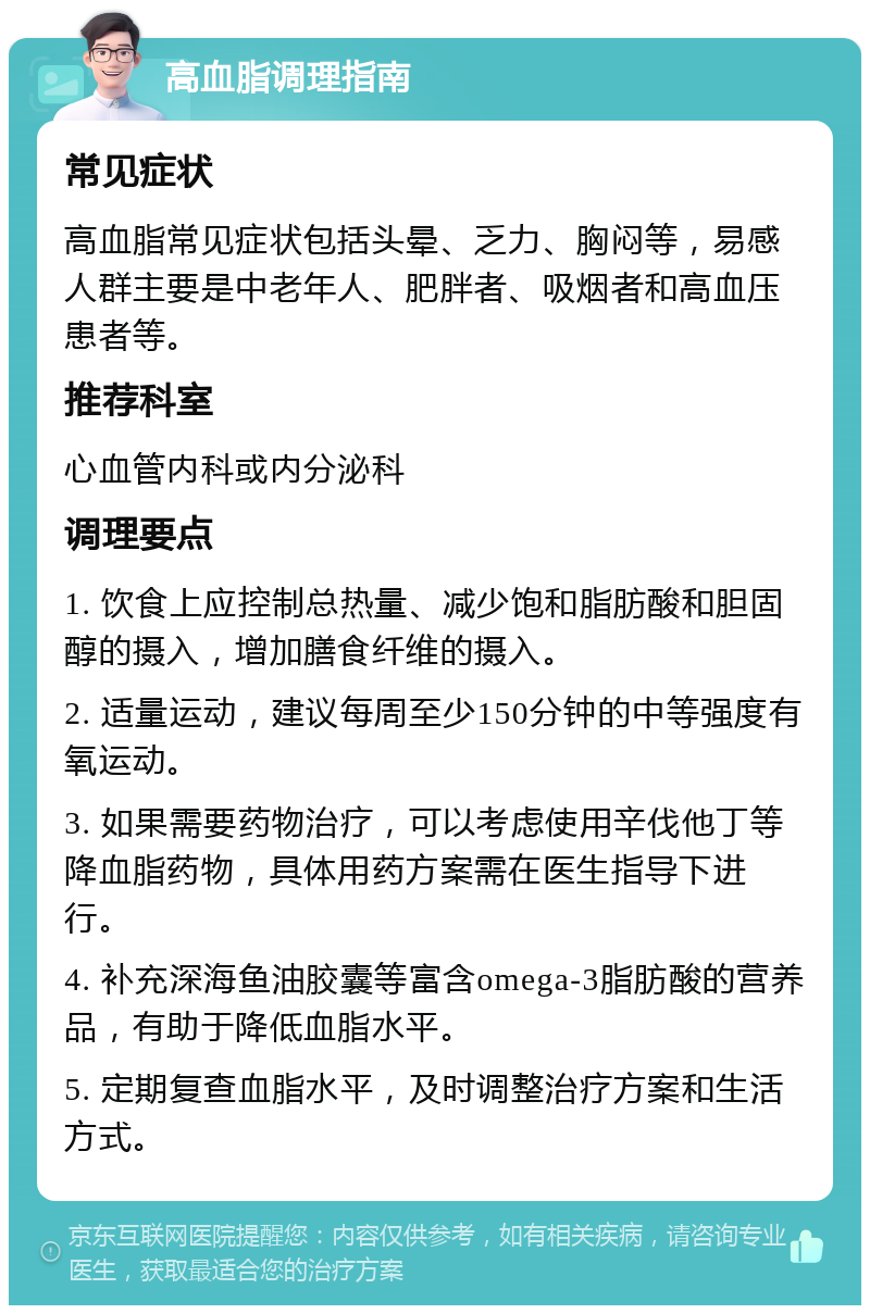 高血脂调理指南 常见症状 高血脂常见症状包括头晕、乏力、胸闷等，易感人群主要是中老年人、肥胖者、吸烟者和高血压患者等。 推荐科室 心血管内科或内分泌科 调理要点 1. 饮食上应控制总热量、减少饱和脂肪酸和胆固醇的摄入，增加膳食纤维的摄入。 2. 适量运动，建议每周至少150分钟的中等强度有氧运动。 3. 如果需要药物治疗，可以考虑使用辛伐他丁等降血脂药物，具体用药方案需在医生指导下进行。 4. 补充深海鱼油胶囊等富含omega-3脂肪酸的营养品，有助于降低血脂水平。 5. 定期复查血脂水平，及时调整治疗方案和生活方式。