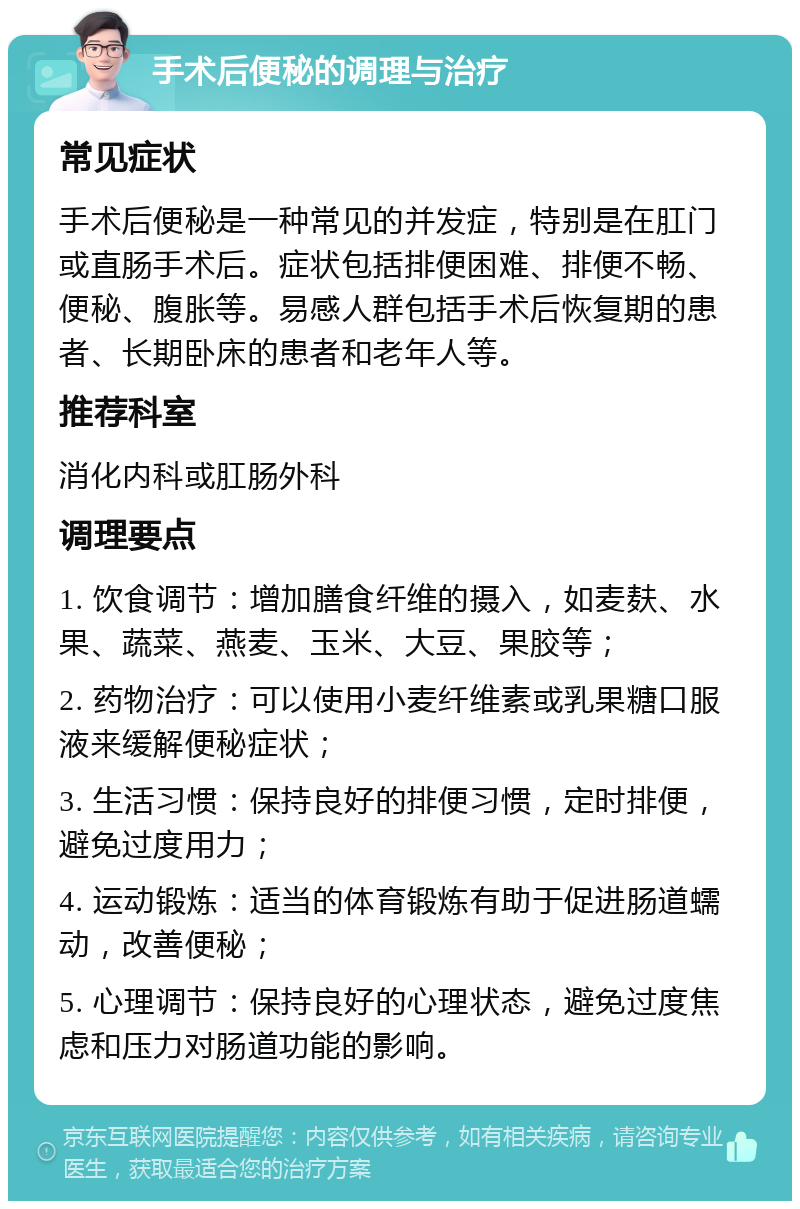 手术后便秘的调理与治疗 常见症状 手术后便秘是一种常见的并发症，特别是在肛门或直肠手术后。症状包括排便困难、排便不畅、便秘、腹胀等。易感人群包括手术后恢复期的患者、长期卧床的患者和老年人等。 推荐科室 消化内科或肛肠外科 调理要点 1. 饮食调节：增加膳食纤维的摄入，如麦麸、水果、蔬菜、燕麦、玉米、大豆、果胶等； 2. 药物治疗：可以使用小麦纤维素或乳果糖口服液来缓解便秘症状； 3. 生活习惯：保持良好的排便习惯，定时排便，避免过度用力； 4. 运动锻炼：适当的体育锻炼有助于促进肠道蠕动，改善便秘； 5. 心理调节：保持良好的心理状态，避免过度焦虑和压力对肠道功能的影响。