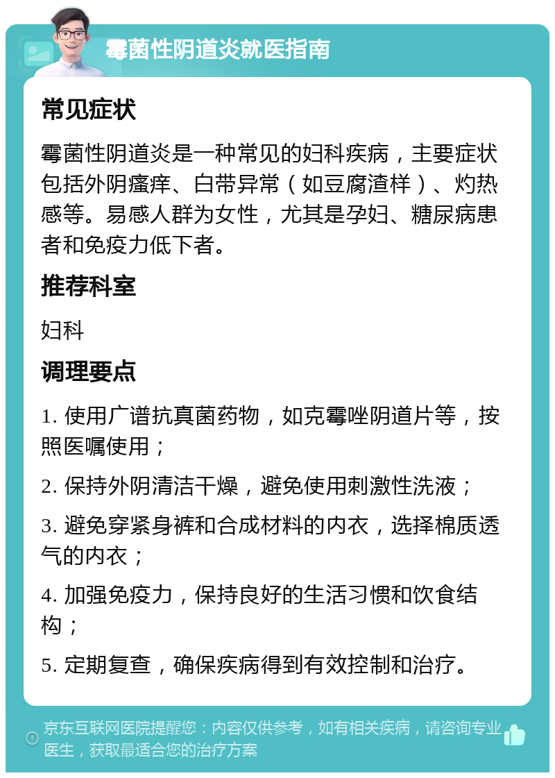 霉菌性阴道炎就医指南 常见症状 霉菌性阴道炎是一种常见的妇科疾病，主要症状包括外阴瘙痒、白带异常（如豆腐渣样）、灼热感等。易感人群为女性，尤其是孕妇、糖尿病患者和免疫力低下者。 推荐科室 妇科 调理要点 1. 使用广谱抗真菌药物，如克霉唑阴道片等，按照医嘱使用； 2. 保持外阴清洁干燥，避免使用刺激性洗液； 3. 避免穿紧身裤和合成材料的内衣，选择棉质透气的内衣； 4. 加强免疫力，保持良好的生活习惯和饮食结构； 5. 定期复查，确保疾病得到有效控制和治疗。