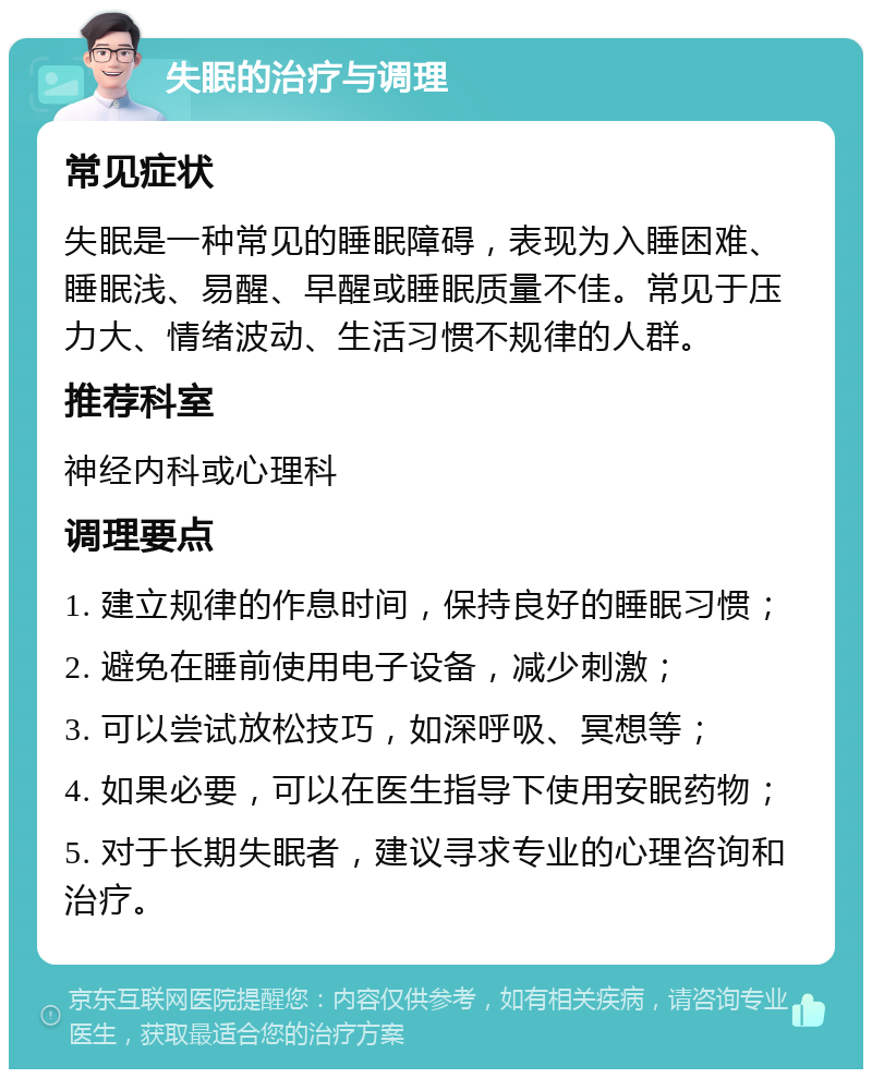 失眠的治疗与调理 常见症状 失眠是一种常见的睡眠障碍，表现为入睡困难、睡眠浅、易醒、早醒或睡眠质量不佳。常见于压力大、情绪波动、生活习惯不规律的人群。 推荐科室 神经内科或心理科 调理要点 1. 建立规律的作息时间，保持良好的睡眠习惯； 2. 避免在睡前使用电子设备，减少刺激； 3. 可以尝试放松技巧，如深呼吸、冥想等； 4. 如果必要，可以在医生指导下使用安眠药物； 5. 对于长期失眠者，建议寻求专业的心理咨询和治疗。