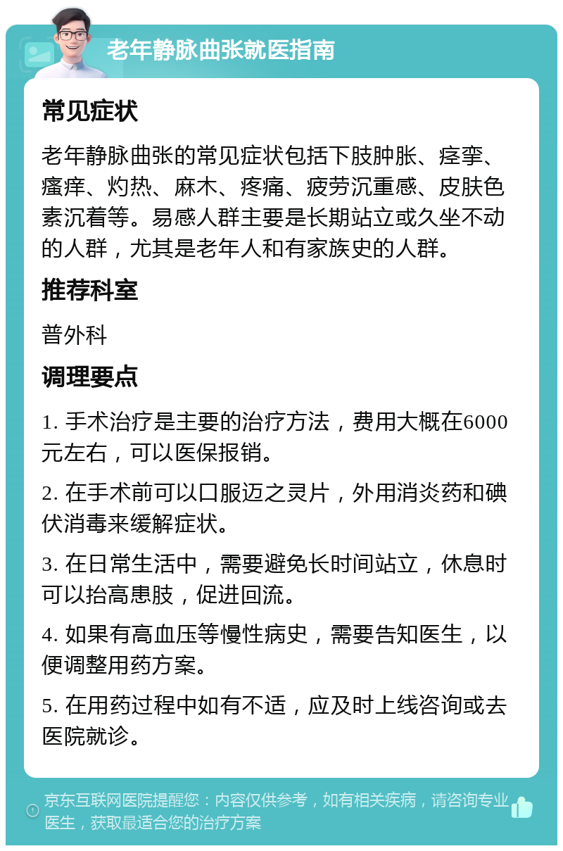 老年静脉曲张就医指南 常见症状 老年静脉曲张的常见症状包括下肢肿胀、痉挛、瘙痒、灼热、麻木、疼痛、疲劳沉重感、皮肤色素沉着等。易感人群主要是长期站立或久坐不动的人群，尤其是老年人和有家族史的人群。 推荐科室 普外科 调理要点 1. 手术治疗是主要的治疗方法，费用大概在6000元左右，可以医保报销。 2. 在手术前可以口服迈之灵片，外用消炎药和碘伏消毒来缓解症状。 3. 在日常生活中，需要避免长时间站立，休息时可以抬高患肢，促进回流。 4. 如果有高血压等慢性病史，需要告知医生，以便调整用药方案。 5. 在用药过程中如有不适，应及时上线咨询或去医院就诊。