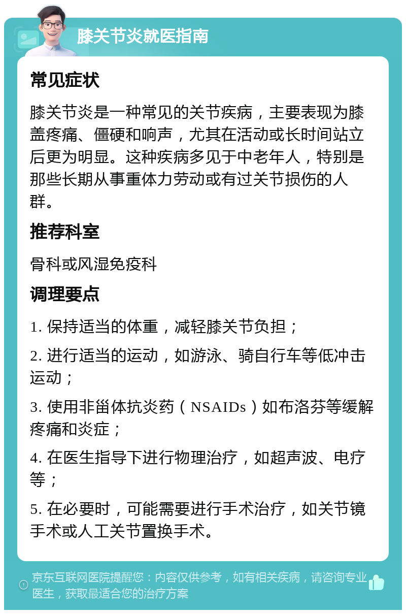 膝关节炎就医指南 常见症状 膝关节炎是一种常见的关节疾病，主要表现为膝盖疼痛、僵硬和响声，尤其在活动或长时间站立后更为明显。这种疾病多见于中老年人，特别是那些长期从事重体力劳动或有过关节损伤的人群。 推荐科室 骨科或风湿免疫科 调理要点 1. 保持适当的体重，减轻膝关节负担； 2. 进行适当的运动，如游泳、骑自行车等低冲击运动； 3. 使用非甾体抗炎药（NSAIDs）如布洛芬等缓解疼痛和炎症； 4. 在医生指导下进行物理治疗，如超声波、电疗等； 5. 在必要时，可能需要进行手术治疗，如关节镜手术或人工关节置换手术。