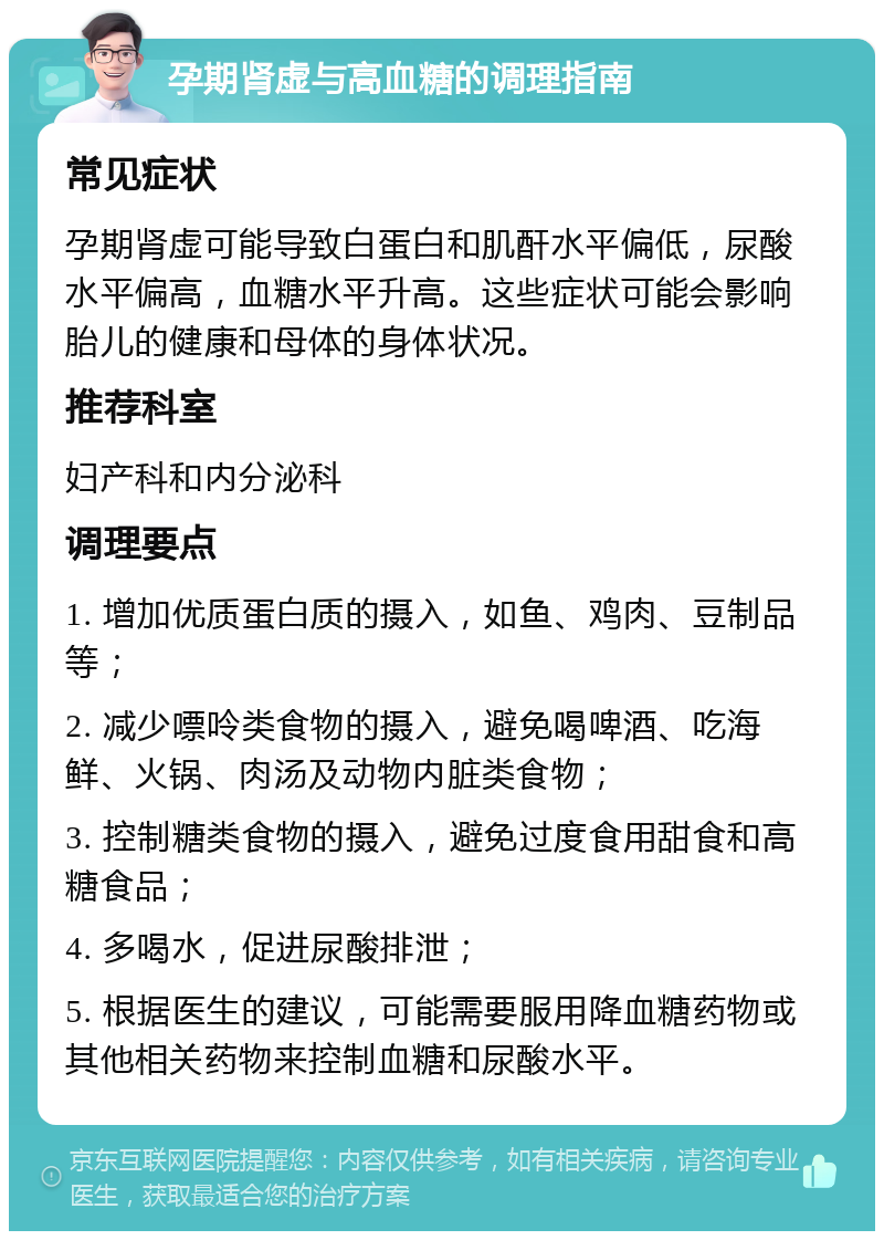 孕期肾虚与高血糖的调理指南 常见症状 孕期肾虚可能导致白蛋白和肌酐水平偏低，尿酸水平偏高，血糖水平升高。这些症状可能会影响胎儿的健康和母体的身体状况。 推荐科室 妇产科和内分泌科 调理要点 1. 增加优质蛋白质的摄入，如鱼、鸡肉、豆制品等； 2. 减少嘌呤类食物的摄入，避免喝啤酒、吃海鲜、火锅、肉汤及动物内脏类食物； 3. 控制糖类食物的摄入，避免过度食用甜食和高糖食品； 4. 多喝水，促进尿酸排泄； 5. 根据医生的建议，可能需要服用降血糖药物或其他相关药物来控制血糖和尿酸水平。