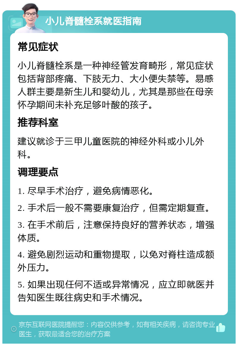 小儿脊髓栓系就医指南 常见症状 小儿脊髓栓系是一种神经管发育畸形，常见症状包括背部疼痛、下肢无力、大小便失禁等。易感人群主要是新生儿和婴幼儿，尤其是那些在母亲怀孕期间未补充足够叶酸的孩子。 推荐科室 建议就诊于三甲儿童医院的神经外科或小儿外科。 调理要点 1. 尽早手术治疗，避免病情恶化。 2. 手术后一般不需要康复治疗，但需定期复查。 3. 在手术前后，注意保持良好的营养状态，增强体质。 4. 避免剧烈运动和重物提取，以免对脊柱造成额外压力。 5. 如果出现任何不适或异常情况，应立即就医并告知医生既往病史和手术情况。