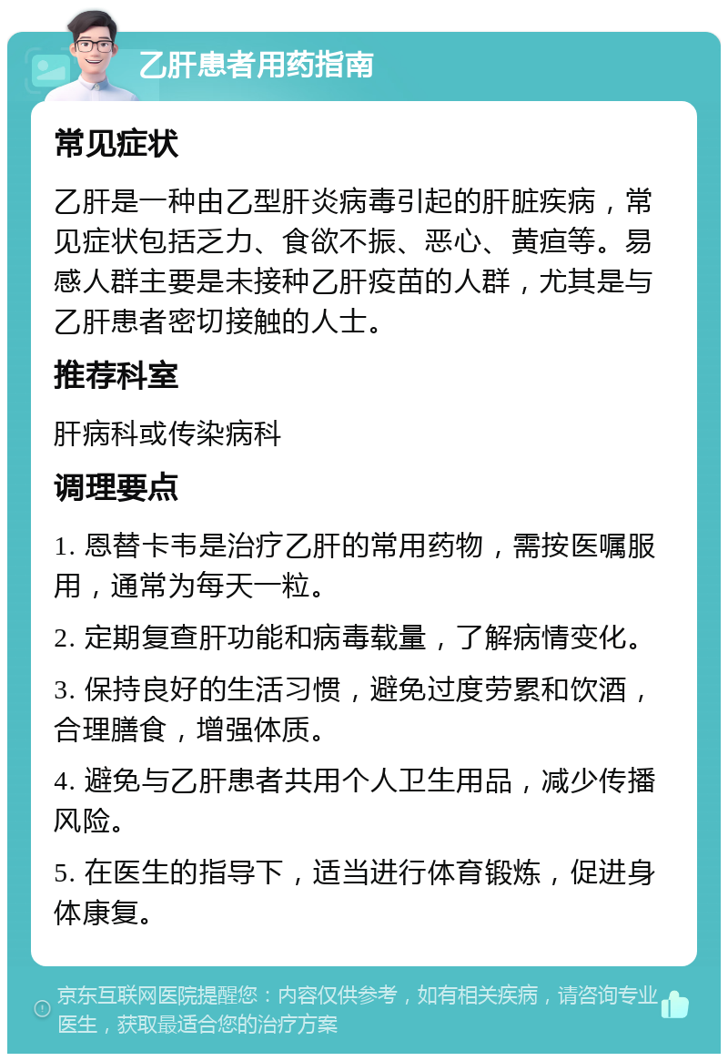 乙肝患者用药指南 常见症状 乙肝是一种由乙型肝炎病毒引起的肝脏疾病，常见症状包括乏力、食欲不振、恶心、黄疸等。易感人群主要是未接种乙肝疫苗的人群，尤其是与乙肝患者密切接触的人士。 推荐科室 肝病科或传染病科 调理要点 1. 恩替卡韦是治疗乙肝的常用药物，需按医嘱服用，通常为每天一粒。 2. 定期复查肝功能和病毒载量，了解病情变化。 3. 保持良好的生活习惯，避免过度劳累和饮酒，合理膳食，增强体质。 4. 避免与乙肝患者共用个人卫生用品，减少传播风险。 5. 在医生的指导下，适当进行体育锻炼，促进身体康复。