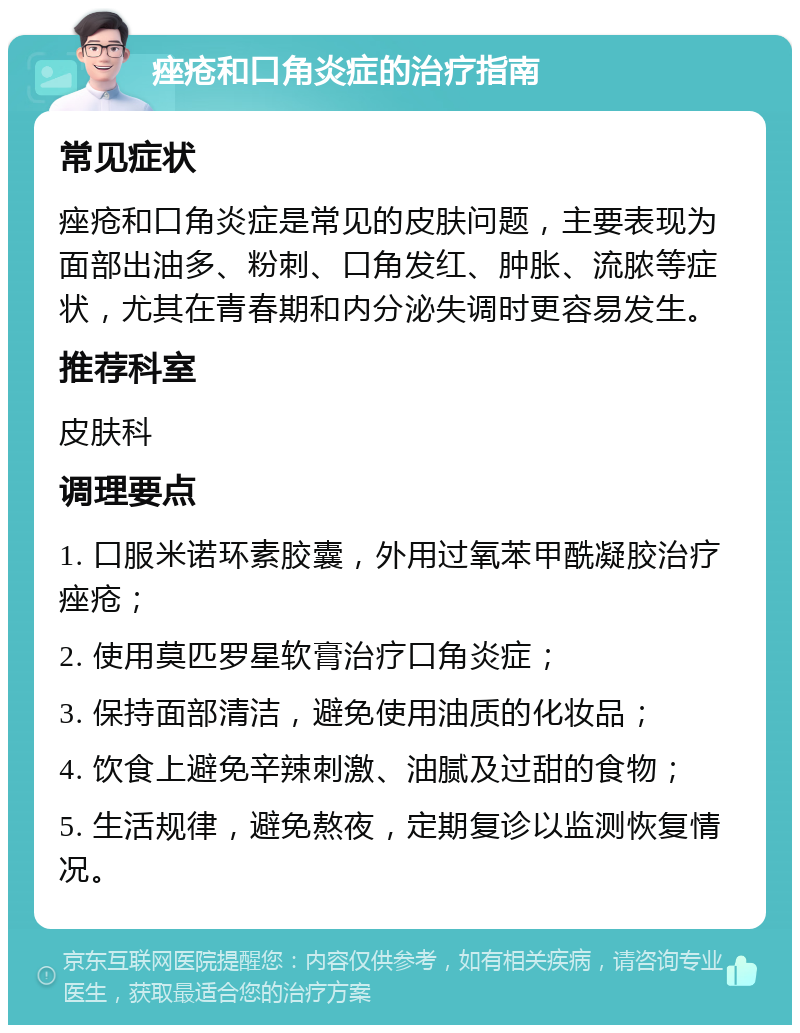 痤疮和口角炎症的治疗指南 常见症状 痤疮和口角炎症是常见的皮肤问题，主要表现为面部出油多、粉刺、口角发红、肿胀、流脓等症状，尤其在青春期和内分泌失调时更容易发生。 推荐科室 皮肤科 调理要点 1. 口服米诺环素胶囊，外用过氧苯甲酰凝胶治疗痤疮； 2. 使用莫匹罗星软膏治疗口角炎症； 3. 保持面部清洁，避免使用油质的化妆品； 4. 饮食上避免辛辣刺激、油腻及过甜的食物； 5. 生活规律，避免熬夜，定期复诊以监测恢复情况。