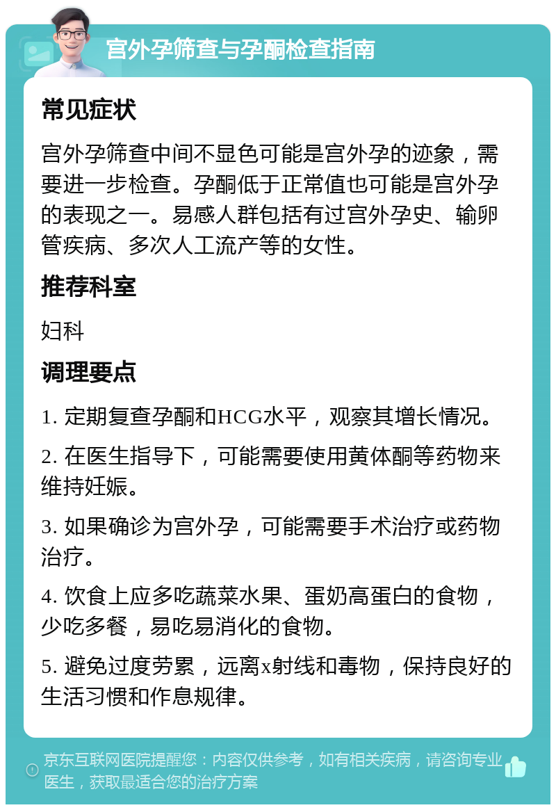 宫外孕筛查与孕酮检查指南 常见症状 宫外孕筛查中间不显色可能是宫外孕的迹象，需要进一步检查。孕酮低于正常值也可能是宫外孕的表现之一。易感人群包括有过宫外孕史、输卵管疾病、多次人工流产等的女性。 推荐科室 妇科 调理要点 1. 定期复查孕酮和HCG水平，观察其增长情况。 2. 在医生指导下，可能需要使用黄体酮等药物来维持妊娠。 3. 如果确诊为宫外孕，可能需要手术治疗或药物治疗。 4. 饮食上应多吃蔬菜水果、蛋奶高蛋白的食物，少吃多餐，易吃易消化的食物。 5. 避免过度劳累，远离x射线和毒物，保持良好的生活习惯和作息规律。