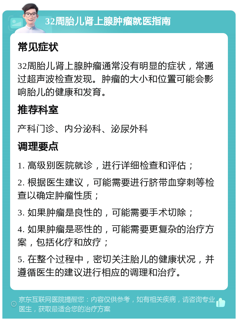 32周胎儿肾上腺肿瘤就医指南 常见症状 32周胎儿肾上腺肿瘤通常没有明显的症状，常通过超声波检查发现。肿瘤的大小和位置可能会影响胎儿的健康和发育。 推荐科室 产科门诊、内分泌科、泌尿外科 调理要点 1. 高级别医院就诊，进行详细检查和评估； 2. 根据医生建议，可能需要进行脐带血穿刺等检查以确定肿瘤性质； 3. 如果肿瘤是良性的，可能需要手术切除； 4. 如果肿瘤是恶性的，可能需要更复杂的治疗方案，包括化疗和放疗； 5. 在整个过程中，密切关注胎儿的健康状况，并遵循医生的建议进行相应的调理和治疗。