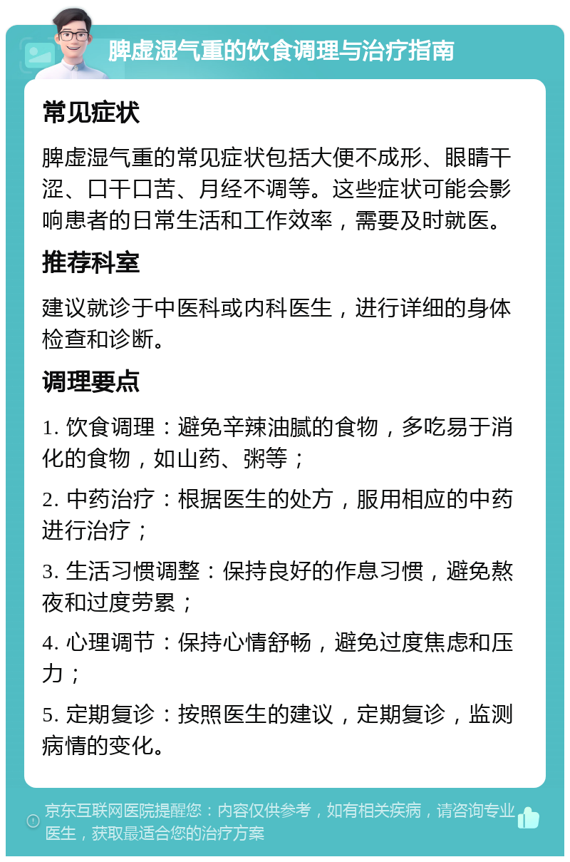 脾虚湿气重的饮食调理与治疗指南 常见症状 脾虚湿气重的常见症状包括大便不成形、眼睛干涩、口干口苦、月经不调等。这些症状可能会影响患者的日常生活和工作效率，需要及时就医。 推荐科室 建议就诊于中医科或内科医生，进行详细的身体检查和诊断。 调理要点 1. 饮食调理：避免辛辣油腻的食物，多吃易于消化的食物，如山药、粥等； 2. 中药治疗：根据医生的处方，服用相应的中药进行治疗； 3. 生活习惯调整：保持良好的作息习惯，避免熬夜和过度劳累； 4. 心理调节：保持心情舒畅，避免过度焦虑和压力； 5. 定期复诊：按照医生的建议，定期复诊，监测病情的变化。