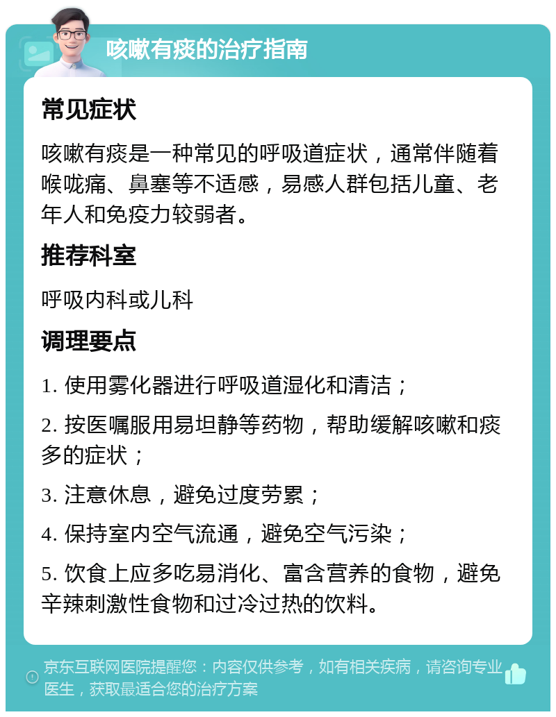 咳嗽有痰的治疗指南 常见症状 咳嗽有痰是一种常见的呼吸道症状，通常伴随着喉咙痛、鼻塞等不适感，易感人群包括儿童、老年人和免疫力较弱者。 推荐科室 呼吸内科或儿科 调理要点 1. 使用雾化器进行呼吸道湿化和清洁； 2. 按医嘱服用易坦静等药物，帮助缓解咳嗽和痰多的症状； 3. 注意休息，避免过度劳累； 4. 保持室内空气流通，避免空气污染； 5. 饮食上应多吃易消化、富含营养的食物，避免辛辣刺激性食物和过冷过热的饮料。