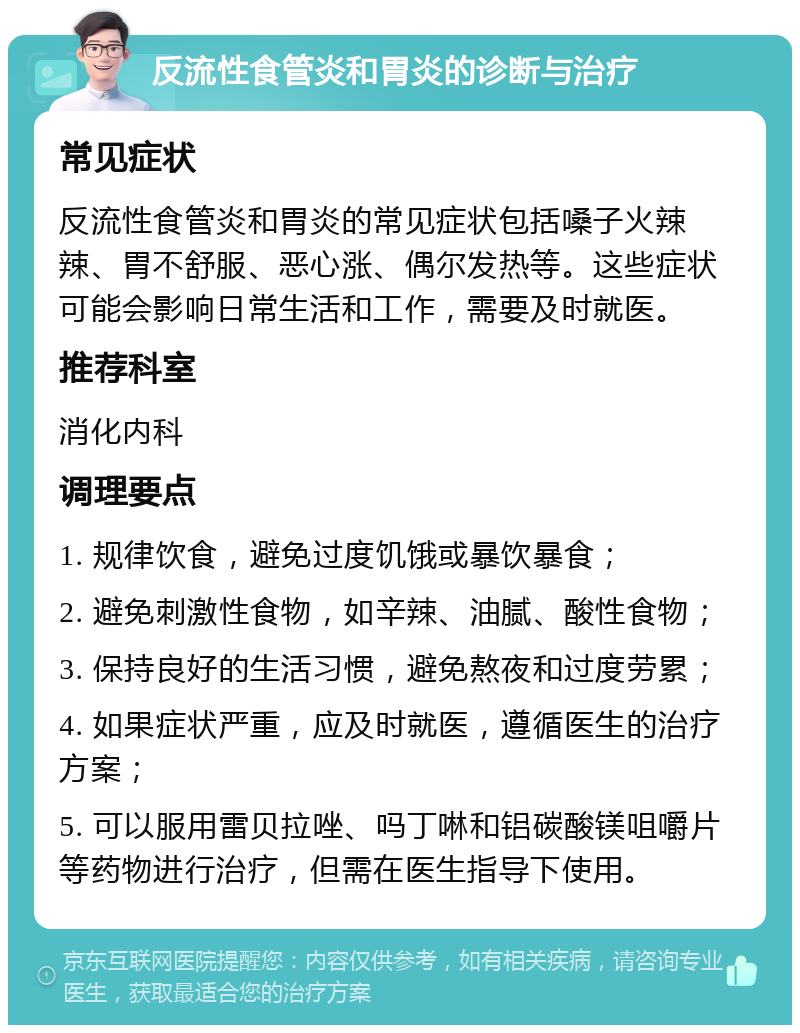 反流性食管炎和胃炎的诊断与治疗 常见症状 反流性食管炎和胃炎的常见症状包括嗓子火辣辣、胃不舒服、恶心涨、偶尔发热等。这些症状可能会影响日常生活和工作，需要及时就医。 推荐科室 消化内科 调理要点 1. 规律饮食，避免过度饥饿或暴饮暴食； 2. 避免刺激性食物，如辛辣、油腻、酸性食物； 3. 保持良好的生活习惯，避免熬夜和过度劳累； 4. 如果症状严重，应及时就医，遵循医生的治疗方案； 5. 可以服用雷贝拉唑、吗丁啉和铝碳酸镁咀嚼片等药物进行治疗，但需在医生指导下使用。