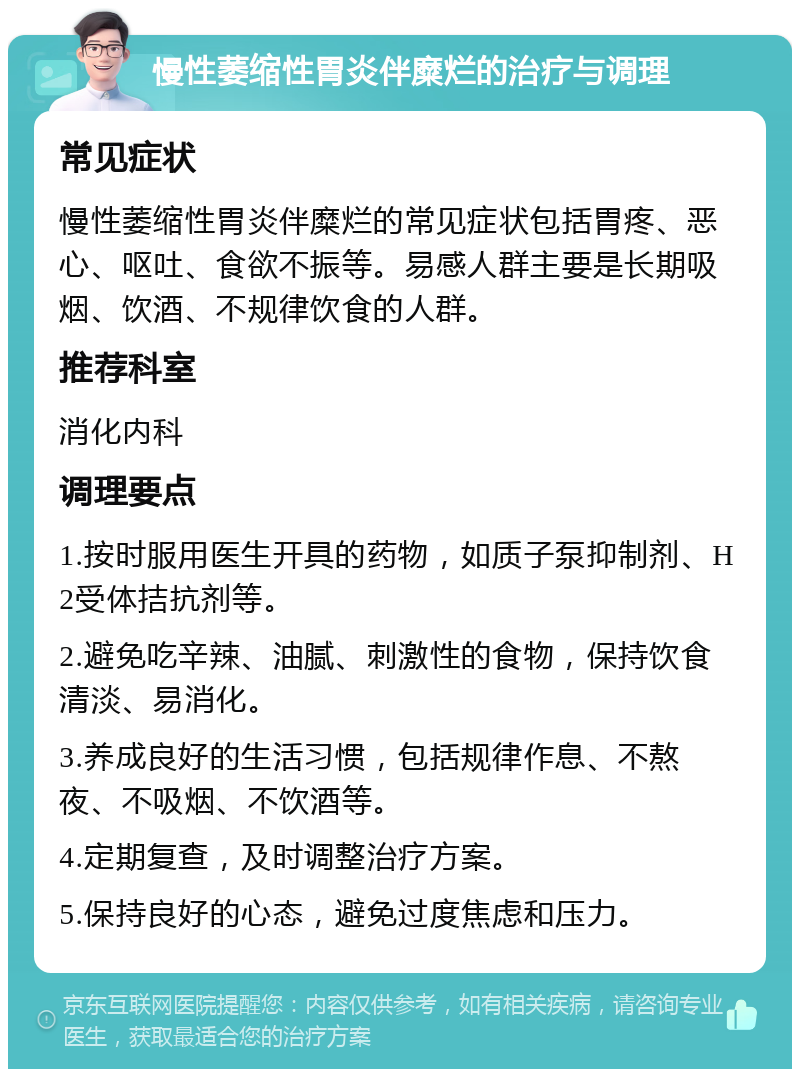 慢性萎缩性胃炎伴糜烂的治疗与调理 常见症状 慢性萎缩性胃炎伴糜烂的常见症状包括胃疼、恶心、呕吐、食欲不振等。易感人群主要是长期吸烟、饮酒、不规律饮食的人群。 推荐科室 消化内科 调理要点 1.按时服用医生开具的药物，如质子泵抑制剂、H2受体拮抗剂等。 2.避免吃辛辣、油腻、刺激性的食物，保持饮食清淡、易消化。 3.养成良好的生活习惯，包括规律作息、不熬夜、不吸烟、不饮酒等。 4.定期复查，及时调整治疗方案。 5.保持良好的心态，避免过度焦虑和压力。