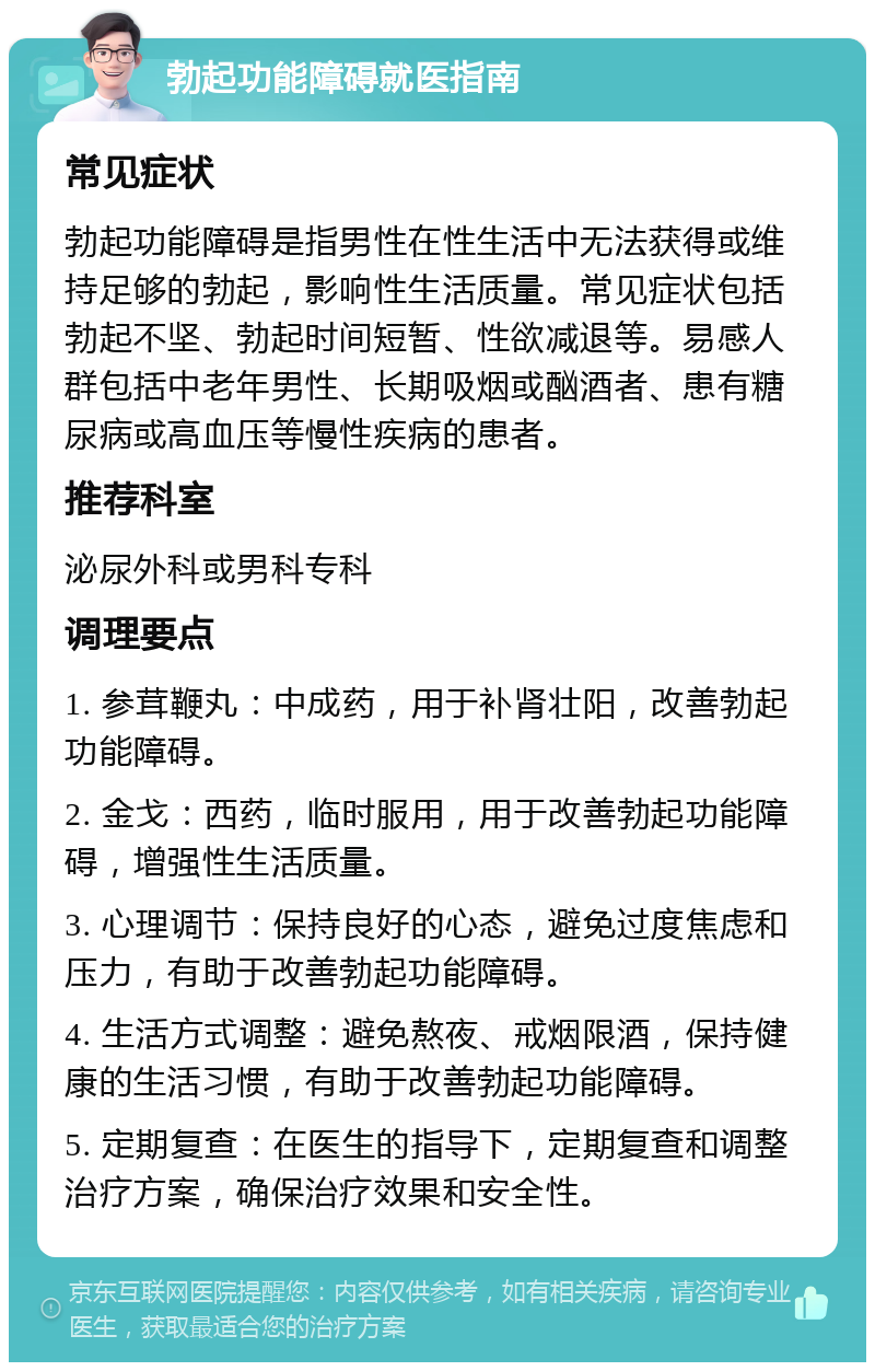 勃起功能障碍就医指南 常见症状 勃起功能障碍是指男性在性生活中无法获得或维持足够的勃起，影响性生活质量。常见症状包括勃起不坚、勃起时间短暂、性欲减退等。易感人群包括中老年男性、长期吸烟或酗酒者、患有糖尿病或高血压等慢性疾病的患者。 推荐科室 泌尿外科或男科专科 调理要点 1. 参茸鞭丸：中成药，用于补肾壮阳，改善勃起功能障碍。 2. 金戈：西药，临时服用，用于改善勃起功能障碍，增强性生活质量。 3. 心理调节：保持良好的心态，避免过度焦虑和压力，有助于改善勃起功能障碍。 4. 生活方式调整：避免熬夜、戒烟限酒，保持健康的生活习惯，有助于改善勃起功能障碍。 5. 定期复查：在医生的指导下，定期复查和调整治疗方案，确保治疗效果和安全性。