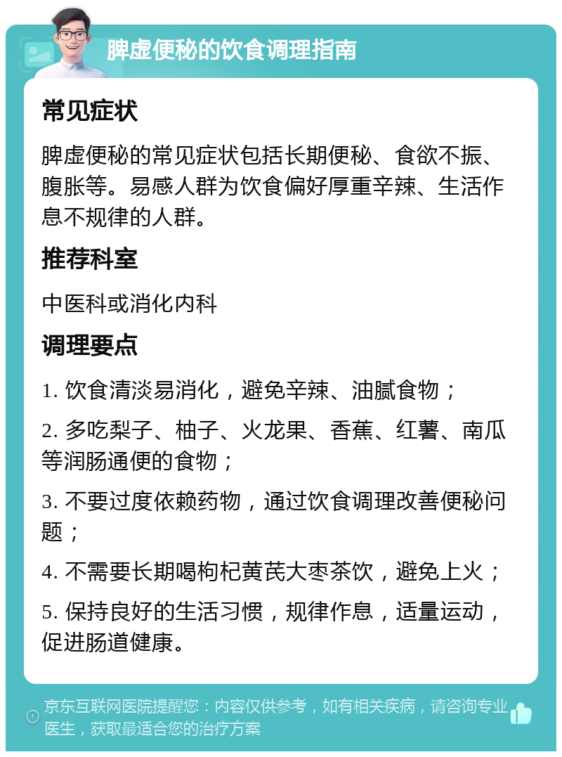 脾虚便秘的饮食调理指南 常见症状 脾虚便秘的常见症状包括长期便秘、食欲不振、腹胀等。易感人群为饮食偏好厚重辛辣、生活作息不规律的人群。 推荐科室 中医科或消化内科 调理要点 1. 饮食清淡易消化，避免辛辣、油腻食物； 2. 多吃梨子、柚子、火龙果、香蕉、红薯、南瓜等润肠通便的食物； 3. 不要过度依赖药物，通过饮食调理改善便秘问题； 4. 不需要长期喝枸杞黄芪大枣茶饮，避免上火； 5. 保持良好的生活习惯，规律作息，适量运动，促进肠道健康。