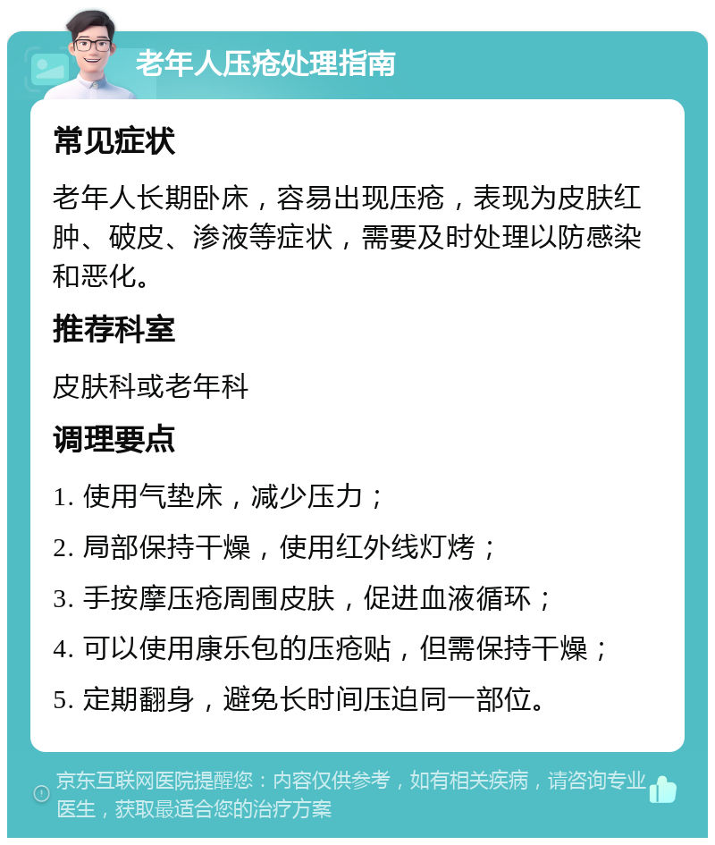 老年人压疮处理指南 常见症状 老年人长期卧床，容易出现压疮，表现为皮肤红肿、破皮、渗液等症状，需要及时处理以防感染和恶化。 推荐科室 皮肤科或老年科 调理要点 1. 使用气垫床，减少压力； 2. 局部保持干燥，使用红外线灯烤； 3. 手按摩压疮周围皮肤，促进血液循环； 4. 可以使用康乐包的压疮贴，但需保持干燥； 5. 定期翻身，避免长时间压迫同一部位。