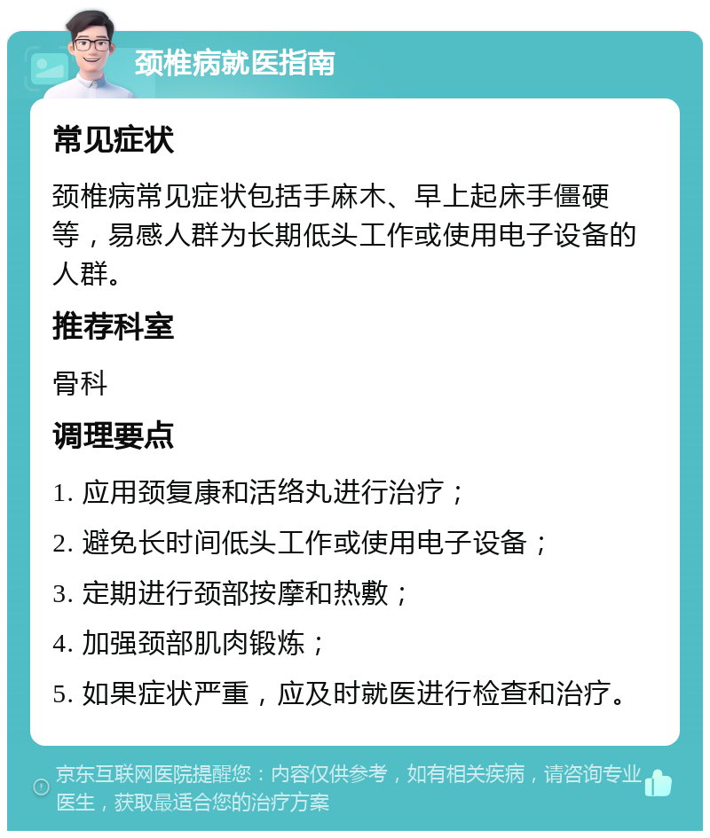 颈椎病就医指南 常见症状 颈椎病常见症状包括手麻木、早上起床手僵硬等，易感人群为长期低头工作或使用电子设备的人群。 推荐科室 骨科 调理要点 1. 应用颈复康和活络丸进行治疗； 2. 避免长时间低头工作或使用电子设备； 3. 定期进行颈部按摩和热敷； 4. 加强颈部肌肉锻炼； 5. 如果症状严重，应及时就医进行检查和治疗。