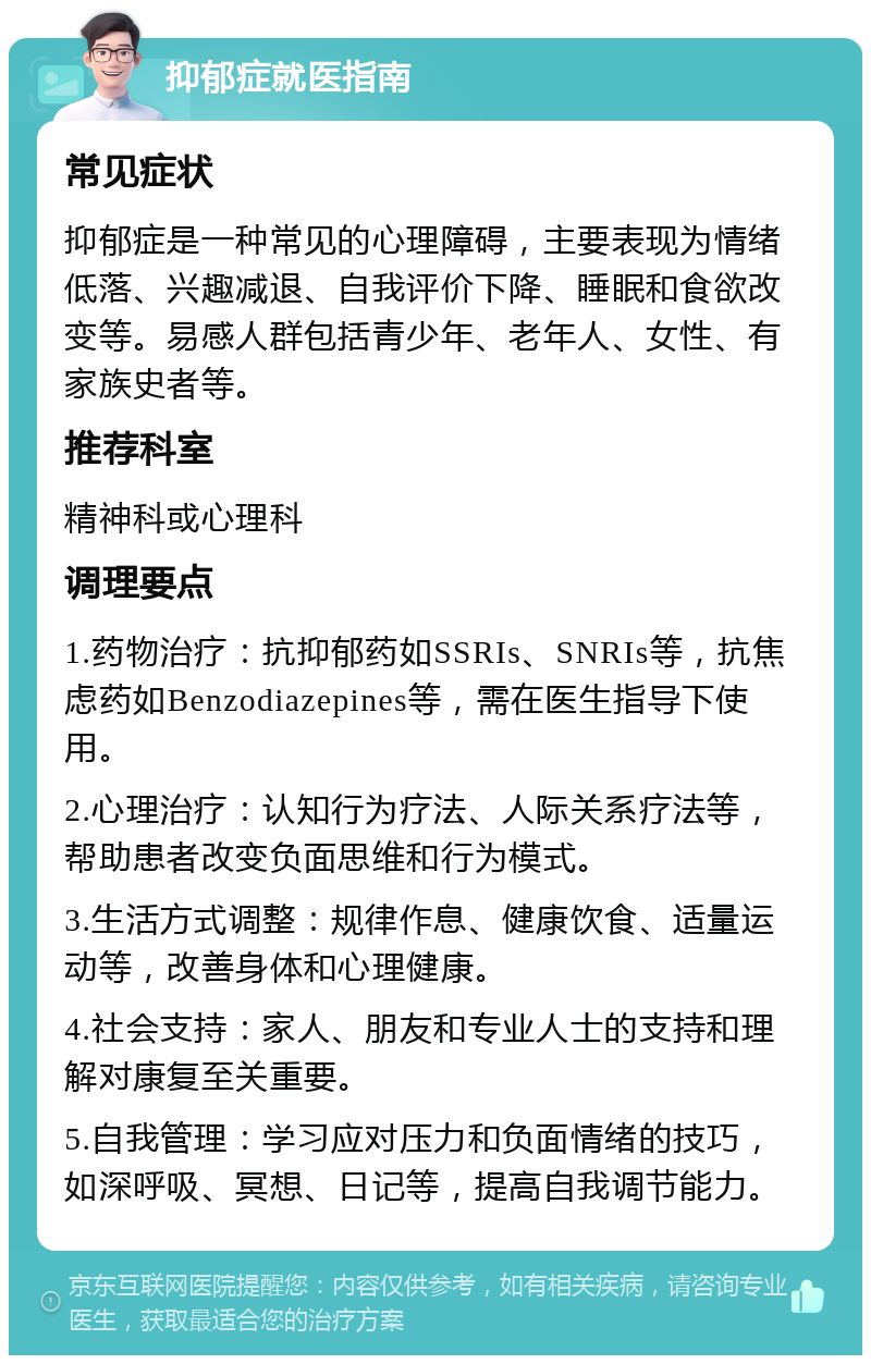 抑郁症就医指南 常见症状 抑郁症是一种常见的心理障碍，主要表现为情绪低落、兴趣减退、自我评价下降、睡眠和食欲改变等。易感人群包括青少年、老年人、女性、有家族史者等。 推荐科室 精神科或心理科 调理要点 1.药物治疗：抗抑郁药如SSRIs、SNRIs等，抗焦虑药如Benzodiazepines等，需在医生指导下使用。 2.心理治疗：认知行为疗法、人际关系疗法等，帮助患者改变负面思维和行为模式。 3.生活方式调整：规律作息、健康饮食、适量运动等，改善身体和心理健康。 4.社会支持：家人、朋友和专业人士的支持和理解对康复至关重要。 5.自我管理：学习应对压力和负面情绪的技巧，如深呼吸、冥想、日记等，提高自我调节能力。