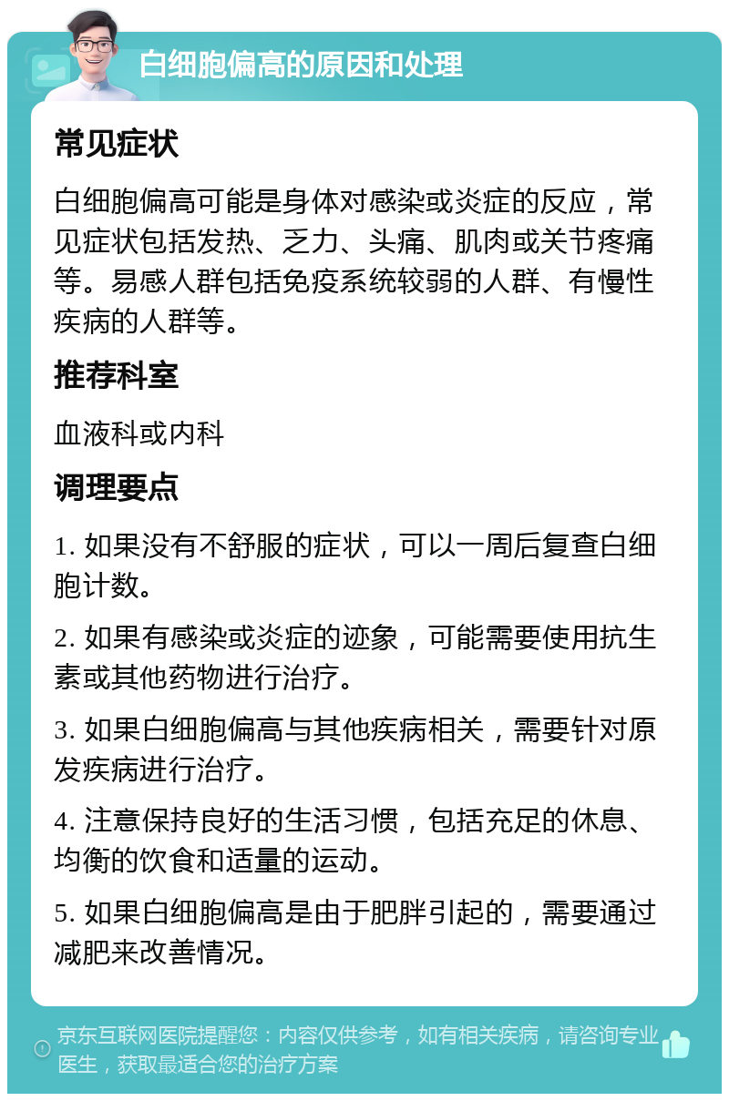 白细胞偏高的原因和处理 常见症状 白细胞偏高可能是身体对感染或炎症的反应，常见症状包括发热、乏力、头痛、肌肉或关节疼痛等。易感人群包括免疫系统较弱的人群、有慢性疾病的人群等。 推荐科室 血液科或内科 调理要点 1. 如果没有不舒服的症状，可以一周后复查白细胞计数。 2. 如果有感染或炎症的迹象，可能需要使用抗生素或其他药物进行治疗。 3. 如果白细胞偏高与其他疾病相关，需要针对原发疾病进行治疗。 4. 注意保持良好的生活习惯，包括充足的休息、均衡的饮食和适量的运动。 5. 如果白细胞偏高是由于肥胖引起的，需要通过减肥来改善情况。