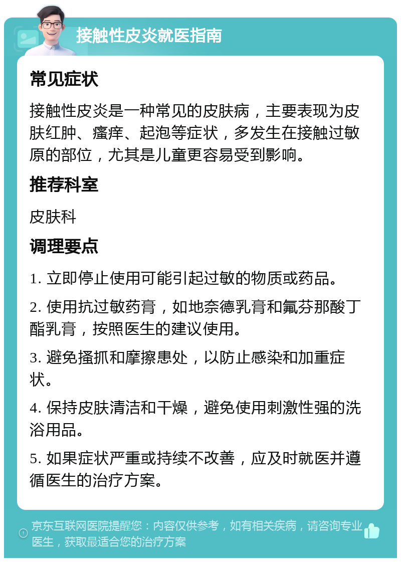 接触性皮炎就医指南 常见症状 接触性皮炎是一种常见的皮肤病，主要表现为皮肤红肿、瘙痒、起泡等症状，多发生在接触过敏原的部位，尤其是儿童更容易受到影响。 推荐科室 皮肤科 调理要点 1. 立即停止使用可能引起过敏的物质或药品。 2. 使用抗过敏药膏，如地奈德乳膏和氟芬那酸丁酯乳膏，按照医生的建议使用。 3. 避免搔抓和摩擦患处，以防止感染和加重症状。 4. 保持皮肤清洁和干燥，避免使用刺激性强的洗浴用品。 5. 如果症状严重或持续不改善，应及时就医并遵循医生的治疗方案。