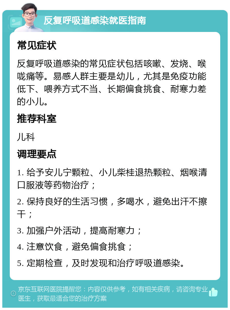 反复呼吸道感染就医指南 常见症状 反复呼吸道感染的常见症状包括咳嗽、发烧、喉咙痛等。易感人群主要是幼儿，尤其是免疫功能低下、喂养方式不当、长期偏食挑食、耐寒力差的小儿。 推荐科室 儿科 调理要点 1. 给予安儿宁颗粒、小儿柴桂退热颗粒、烟喉清口服液等药物治疗； 2. 保持良好的生活习惯，多喝水，避免出汗不擦干； 3. 加强户外活动，提高耐寒力； 4. 注意饮食，避免偏食挑食； 5. 定期检查，及时发现和治疗呼吸道感染。